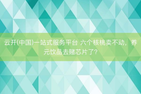 云开(中国)一站式服务平台 六个核桃卖不动，养元饮品去赌芯片了？