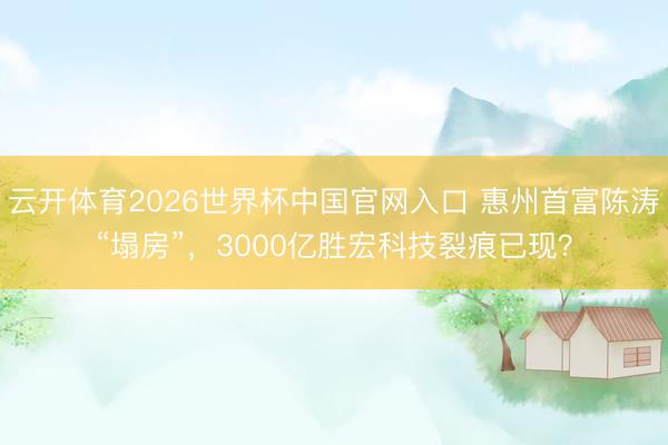 云开体育2026世界杯中国官网入口 惠州首富陈涛“塌房”，3000亿胜宏科技裂痕已现？