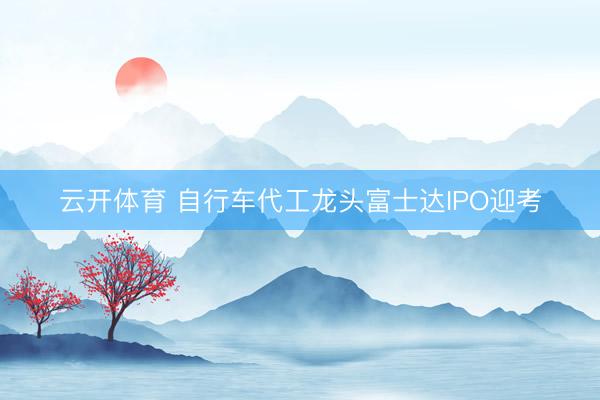 云开体育 自行车代工龙头富士达IPO迎考
