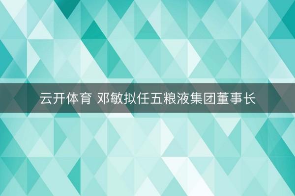 云开体育 邓敏拟任五粮液集团董事长