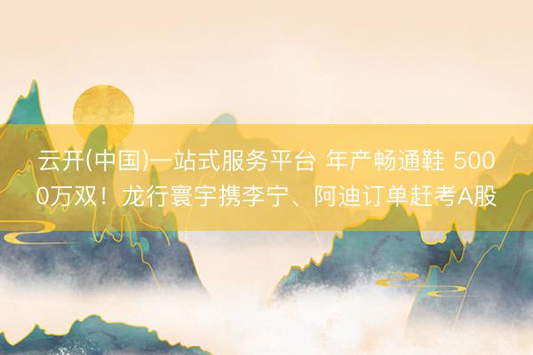 云开(中国)一站式服务平台 年产畅通鞋 5000万双！龙行寰宇携李宁、阿迪订单赶考A股