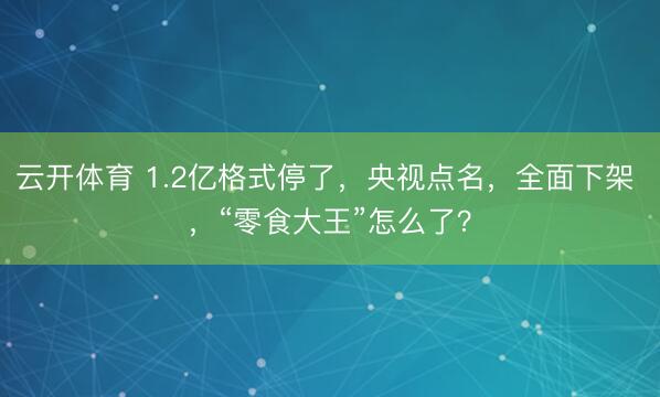 云开体育 1.2亿格式停了，央视点名，全面下架 ，“零食大王”怎么了？