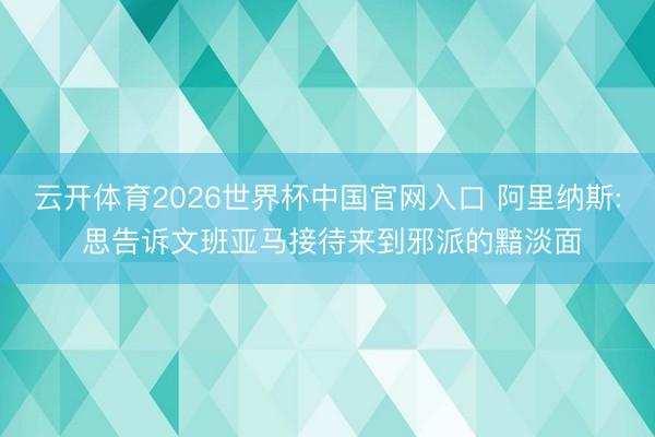 云开体育2026世界杯中国官网入口 阿里纳斯: 思告诉文班亚马接待来到邪派的黯淡面