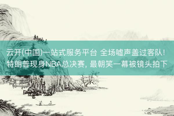 云开(中国)一站式服务平台 全场嘘声盖过客队! 特朗普现身NBA总决赛, 最朝笑一幕被镜头拍下