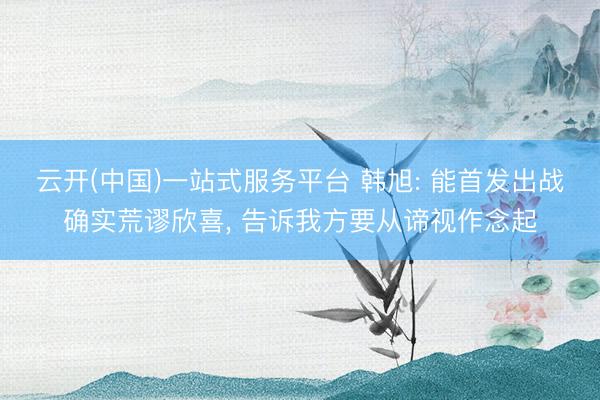 云开(中国)一站式服务平台 韩旭: 能首发出战确实荒谬欣喜, 告诉我方要从谛视作念起