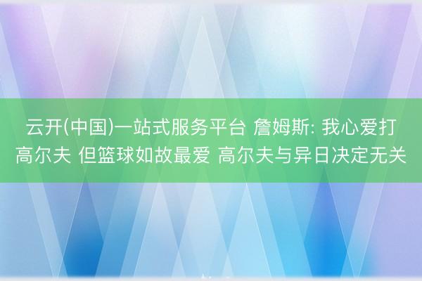 云开(中国)一站式服务平台 詹姆斯: 我心爱打高尔夫 但篮球如故最爱 高尔夫与异日决定无关