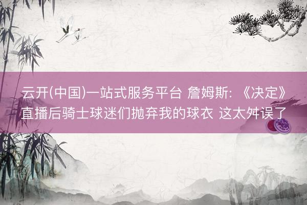 云开(中国)一站式服务平台 詹姆斯: 《决定》直播后骑士球迷们抛弃我的球衣 这太舛误了