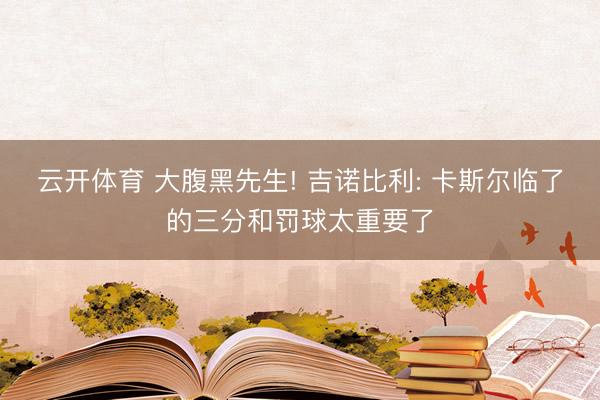 云开体育 大腹黑先生! 吉诺比利: 卡斯尔临了的三分和罚球太重要了