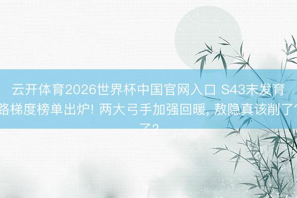 云开体育2026世界杯中国官网入口 S43末发育路梯度榜单出炉! 两大弓手加强回暖， 敖隐真该削了?