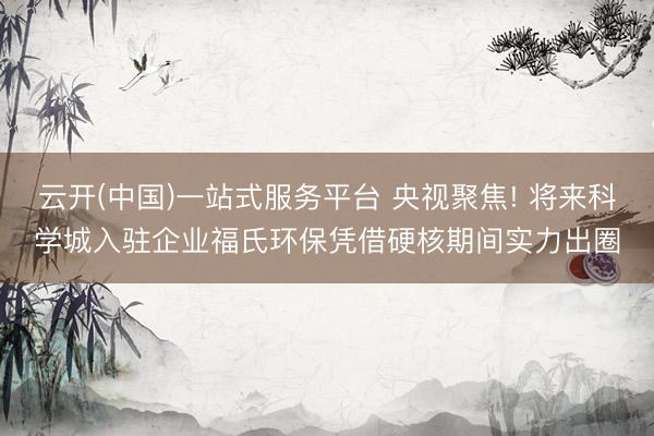 云开(中国)一站式服务平台 央视聚焦! 将来科学城入驻企业福氏环保凭借硬核期间实力出圈