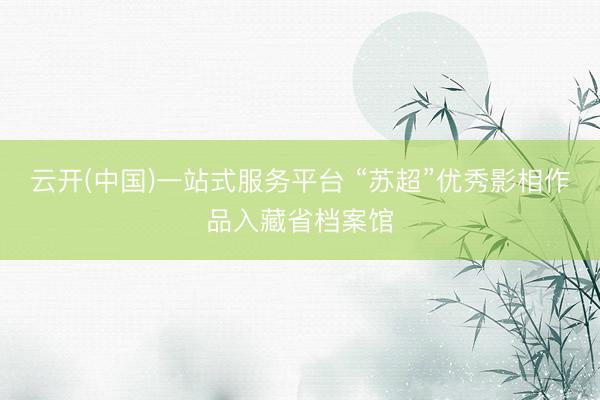 云开(中国)一站式服务平台 “苏超”优秀影相作品入藏省档案馆