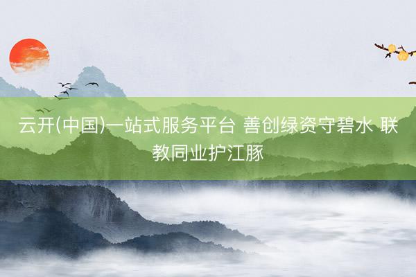 云开(中国)一站式服务平台 善创绿资守碧水 联教同业护江豚