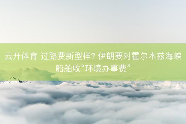 云开体育 过路费新型样? 伊朗要对霍尔木兹海峡船舶收“环境办事费”