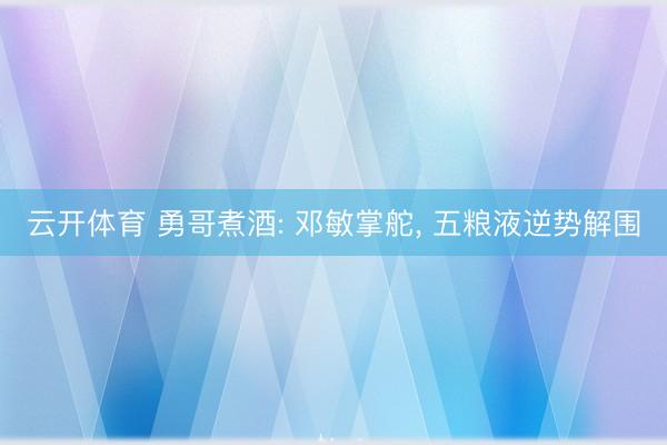 云开体育 勇哥煮酒: 邓敏掌舵， 五粮液逆势解围