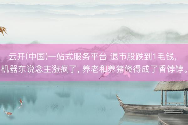 云开(中国)一站式服务平台 退市股跌到1毛钱， 机器东说念主涨疯了， 养老和养猪倏得成了香饽饽。