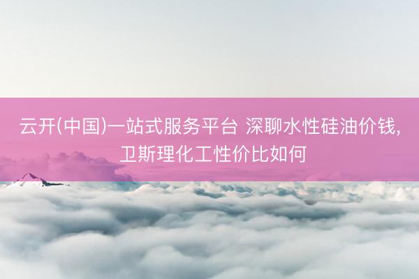 云开(中国)一站式服务平台 深聊水性硅油价钱， 卫斯理化工性价比如何