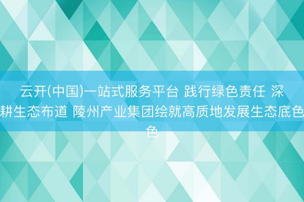 云开(中国)一站式服务平台 践行绿色责任 深耕生态布道 陵州产业集团绘就高质地发展生态底色