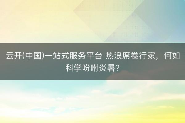 云开(中国)一站式服务平台 热浪席卷行家,何如科学吩咐炎暑?