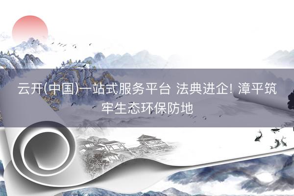 云开(中国)一站式服务平台 法典进企! 漳平筑牢生态环保防地