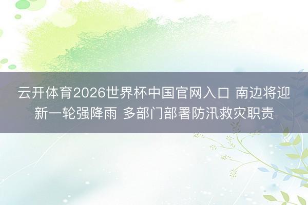 云开体育2026世界杯中国官网入口 南边将迎新一轮强降雨 多部门部署防汛救灾职责