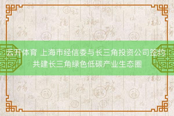 云开体育 上海市经信委与长三角投资公司签约 共建长三角绿色低碳产业生态圈