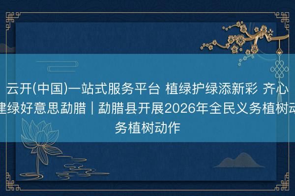 云开(中国)一站式服务平台 植绿护绿添新彩 齐心共建绿好意思勐腊 | 勐腊县开展2026年全民义务植树动作