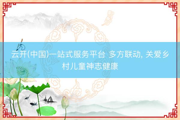 云开(中国)一站式服务平台 多方联动， 关爱乡村儿童神志健康