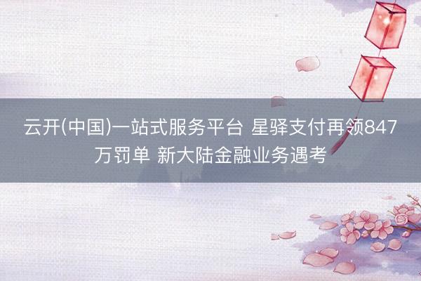 云开(中国)一站式服务平台 星驿支付再领847万罚单 新大陆金融业务遇考