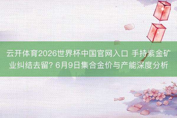 云开体育2026世界杯中国官网入口 手持紫金矿业纠结去留? 6月9日集合金价与产能深度分析