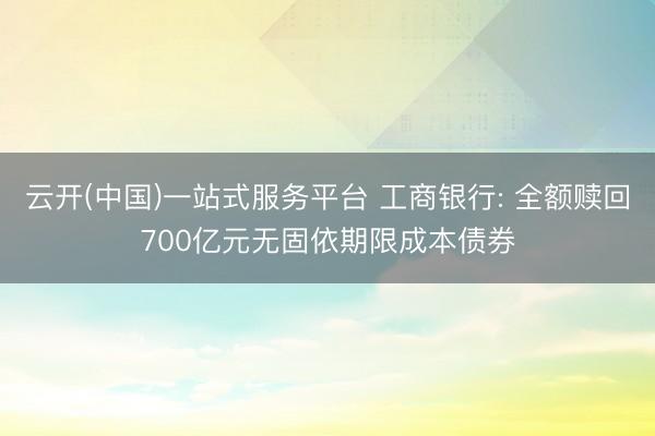 云开(中国)一站式服务平台 工商银行: 全额赎回700亿元无固依期限成本债券
