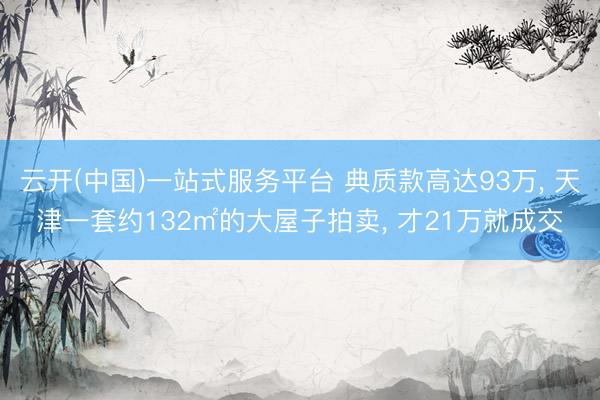 云开(中国)一站式服务平台 典质款高达93万， 天津一套约132㎡的大屋子拍卖， 才21万就成交