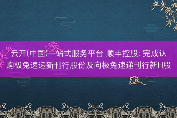 云开(中国)一站式服务平台 顺丰控股: 完成认购极兔速递新刊行股份及向极兔速递刊行新H股