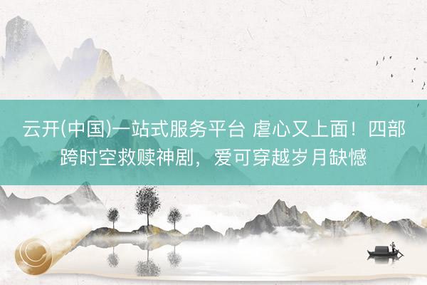 云开(中国)一站式服务平台 虐心又上面！四部跨时空救赎神剧，爱可穿越岁月缺憾