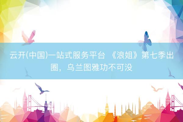 云开(中国)一站式服务平台 《浪姐》第七季出圈,乌兰图雅功不可没