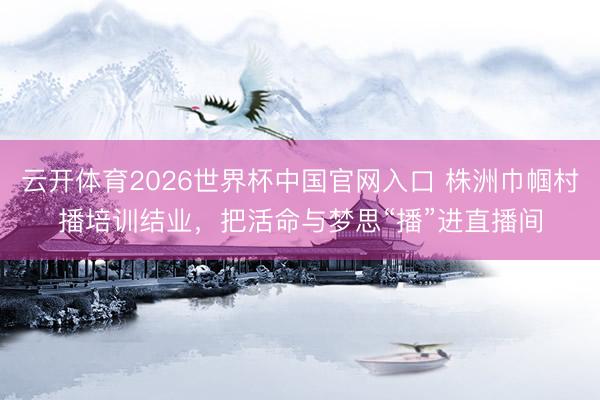 云开体育2026世界杯中国官网入口 株洲巾帼村播培训结业，把活命与梦思“播”进直播间