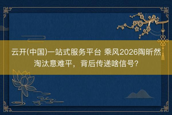 云开(中国)一站式服务平台 乘风2026陶昕然淘汰意难平，背后传递啥信号？