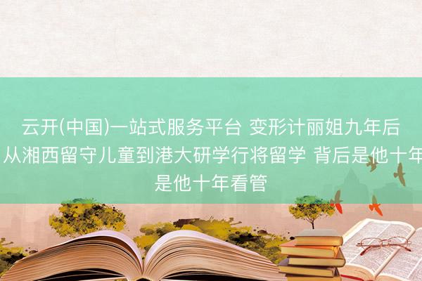 云开(中国)一站式服务平台 变形计丽姐九年后逆袭 从湘西留守儿童到港大研学行将留学 背后是他十年看管