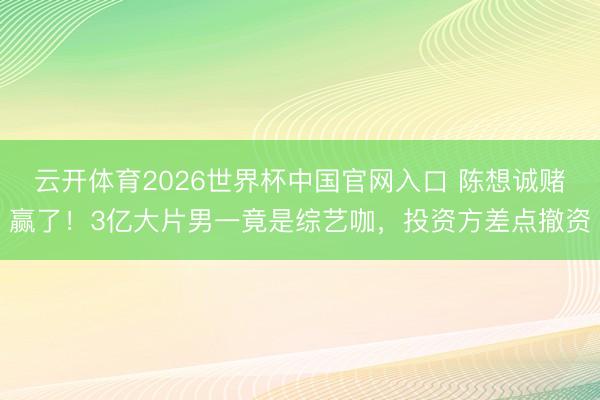云开体育2026世界杯中国官网入口 陈想诚赌赢了！3亿大片男一竟是综艺咖，投资方差点撤资