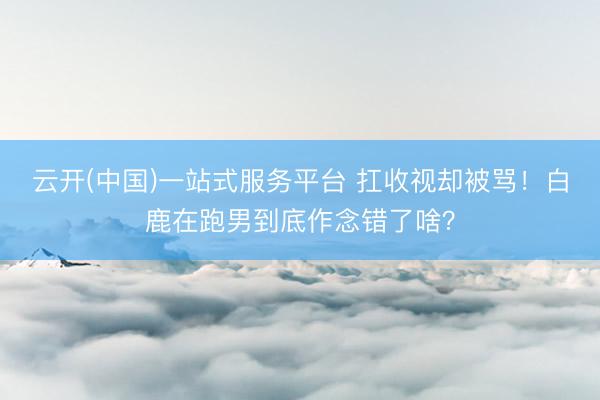 云开(中国)一站式服务平台 扛收视却被骂！白鹿在跑男到底作念错了啥？