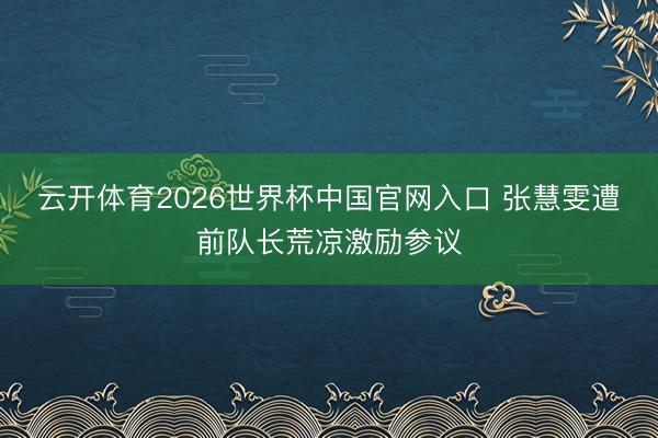 云开体育2026世界杯中国官网入口 张慧雯遭前队长荒凉激励参议