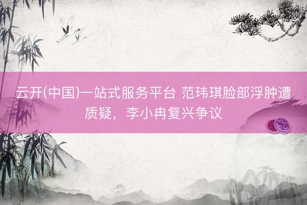 云开(中国)一站式服务平台 范玮琪脸部浮肿遭质疑，李小冉复兴争议