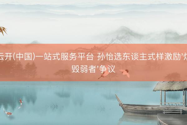 云开(中国)一站式服务平台 孙怡选东谈主式样激励'烧毁弱者'争议