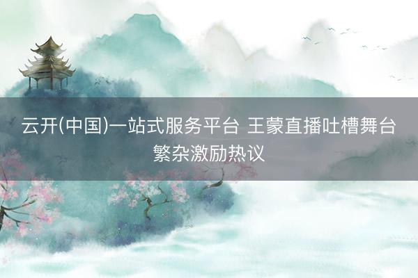 云开(中国)一站式服务平台 王蒙直播吐槽舞台繁杂激励热议