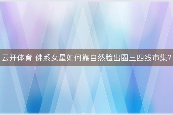 云开体育 佛系女星如何靠自然脸出圈三四线市集？