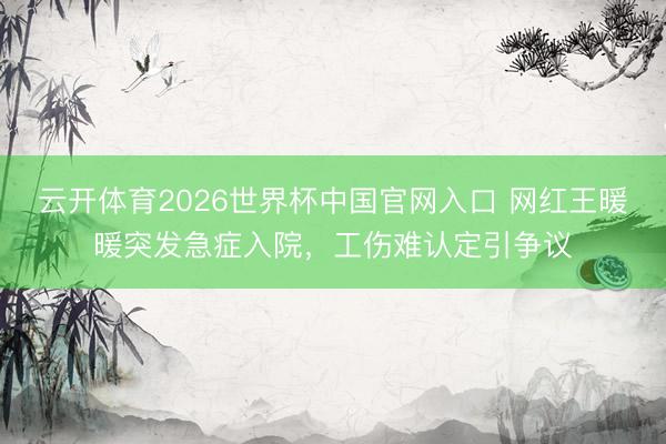 云开体育2026世界杯中国官网入口 网红王暖暖突发急症入院，工伤难认定引争议