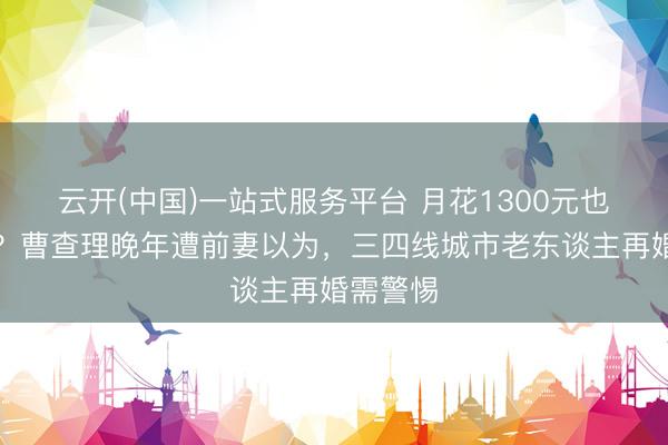云开(中国)一站式服务平台 月花1300元也要被坑？曹查理晚年遭前妻以为，三四线城市老东谈主再婚需警惕