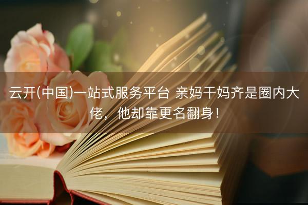 云开(中国)一站式服务平台 亲妈干妈齐是圈内大佬，他却靠更名翻身！
