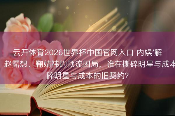 云开体育2026世界杯中国官网入口 内娱'解约潮'背后：赵露想、鞠婧祎的顶流困局，谁在撕碎明星与成本的旧契约？