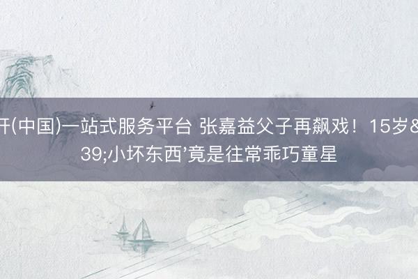 云开(中国)一站式服务平台 张嘉益父子再飙戏！15岁'小坏东西'竟是往常乖巧童星