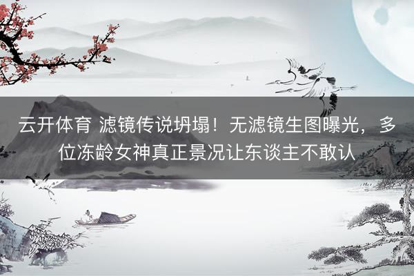 云开体育 滤镜传说坍塌！无滤镜生图曝光，多位冻龄女神真正景况让东谈主不敢认